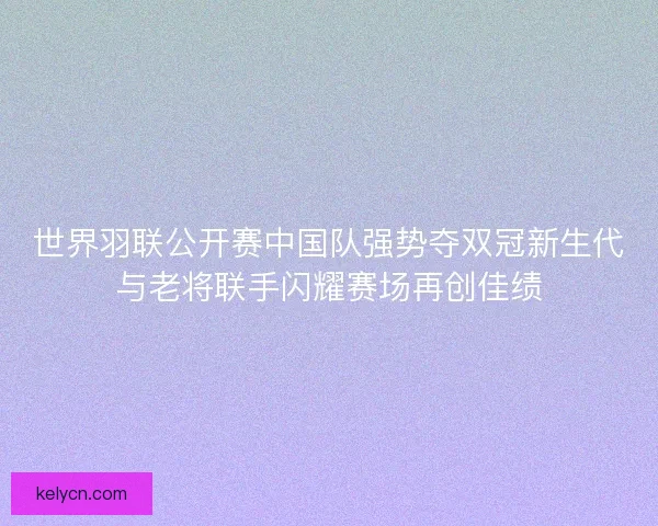 世界羽联公开赛中国队强势夺双冠新生代与老将联手闪耀赛场再创佳绩