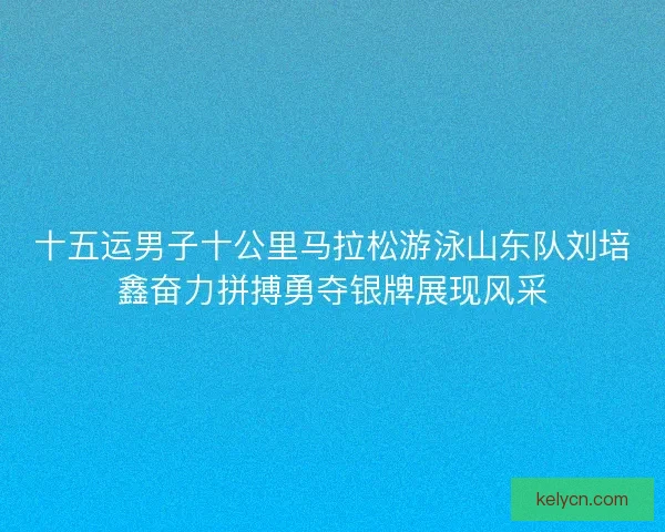 十五运男子十公里马拉松游泳山东队刘培鑫奋力拼搏勇夺银牌展现风采