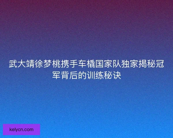 武大靖徐梦桃携手车橇国家队独家揭秘冠军背后的训练秘诀