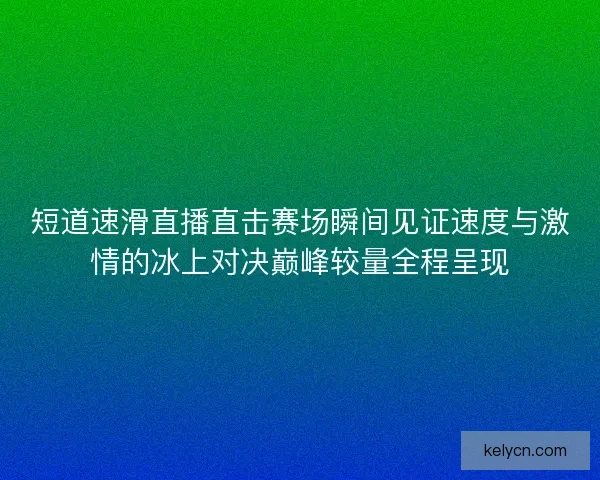 短道速滑直播直击赛场瞬间见证速度与激情的冰上对决巅峰较量全程呈现