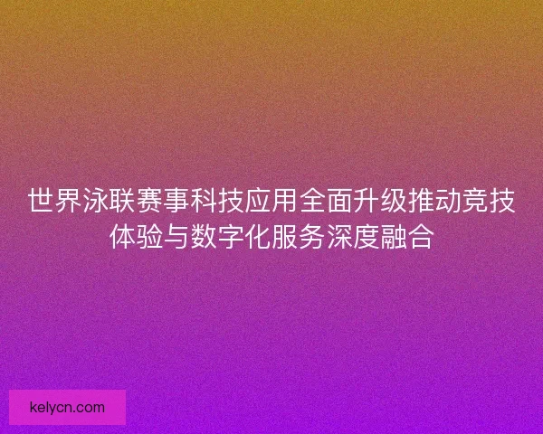 世界泳联赛事科技应用全面升级推动竞技体验与数字化服务深度融合