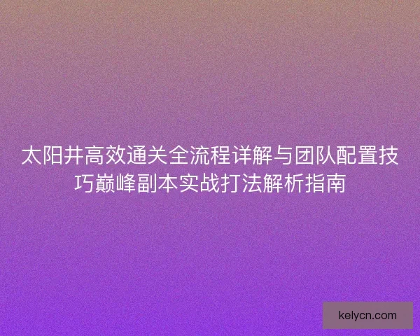 太阳井高效通关全流程详解与团队配置技巧巅峰副本实战打法解析指南